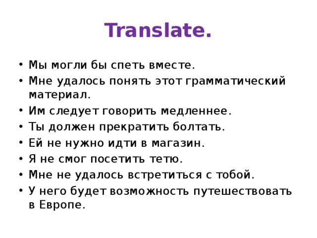Translate. Мы могли бы спеть вместе. Мне удалось понять этот грамматический материал. Им следует говорить медленнее. Ты должен прекратить болтать. Ей не нужно идти в магазин. Я не смог посетить тетю. Мне не удалось встретиться с тобой. У него будет возможность путешествовать в Европе. 