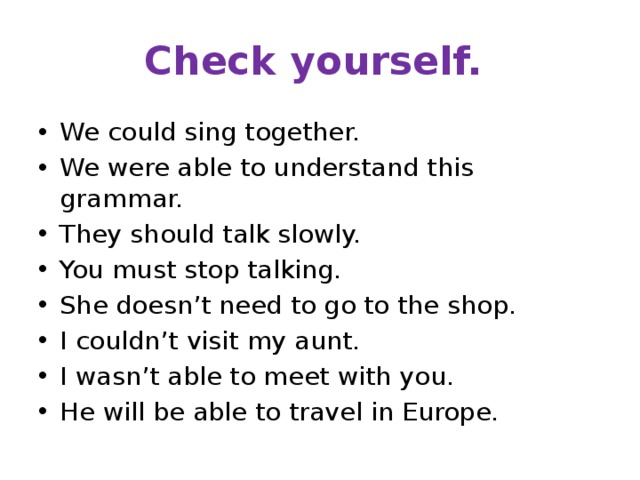 Check yourself. We could sing together. We were able to understand this grammar. They should talk slowly. You must stop talking. She doesn’t need to go to the shop. I couldn’t visit my aunt. I wasn’t able to meet with you. He will be able to travel in Europe. 