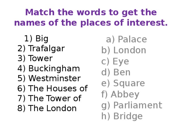 Match the words to get the names of the places of interest.  1) Big  2) Trafalgar  3) Tower  4) Buckingham  5) Westminster  6) The Houses of  7) The Tower of  8) The London  a) Palace  b) London  c) Eye  d) Ben  e) Square  f) Abbey  g) Parliament  h) Bridge 