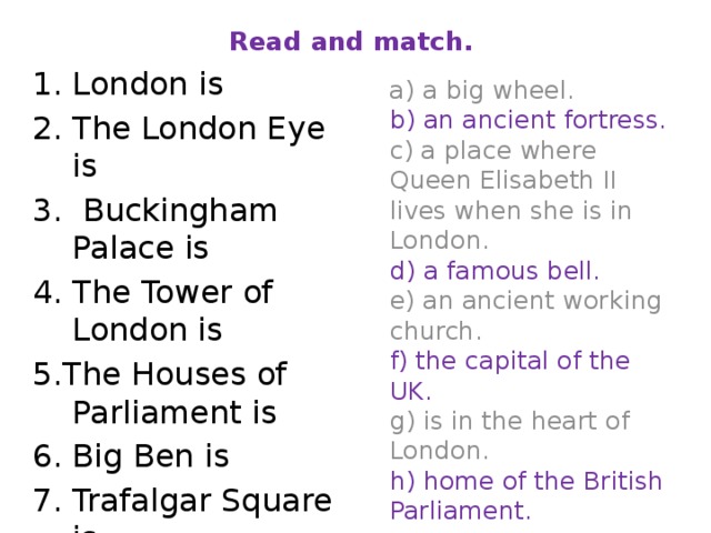 Read and match.  1. London is 2. The London Eye is 3. Buckingham Palace is 4. The Tower of London is 5.The Houses of Parliament is 6. Big Ben is 7. Trafalgar Square is 8. Westminster Abbey is  a) a big wheel.  b) an ancient fortress.  c) a place where Queen Elisabeth II lives when she is in London.  d) a famous bell.  e) an ancient working church.  f) the capital of the UK.  g) is in the heart of London.  h) home of the British Parliament.   