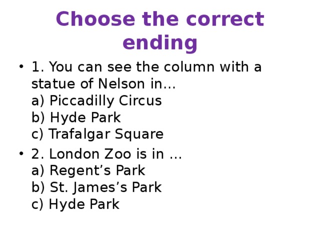Choose the correct ending 1. You can see the column with a statue of Nelson in…  a) Piccadilly Circus  b) Hyde Park  c) Trafalgar Square 2. London Zoo is in …  a) Regent’s Park  b) St. James’s Park  c) Hyde Park 