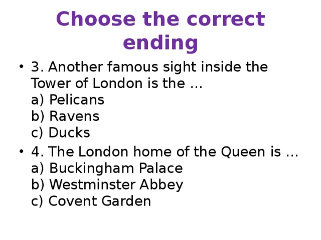 Choose the correct ending 3. Another famous sight inside the Tower of London is the …  a) Pelicans  b) Ravens  c) Ducks 4. The London home of the Queen is …  a) Buckingham Palace  b) Westminster Abbey  c) Covent Garden 