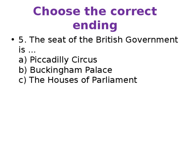 Choose the correct ending 5. The seat of the British Government is ...  a) Piccadilly Circus  b) Buckingham Palace  c) The Houses of Parliament 