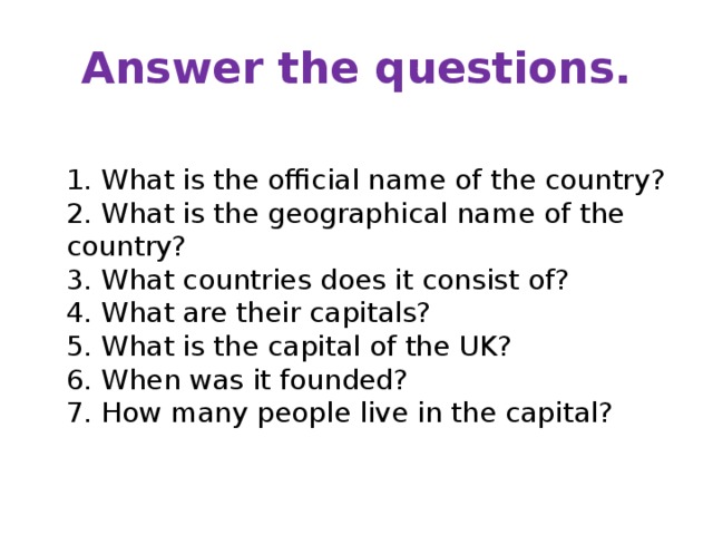 Answer the questions.  1. What is the official name of the country?  2. What is the geographical name of the country?   3. What countries does it consist of?  4. What are their capitals?  5. What is the capital of the UK?  6. When was it founded?  7. How many people live in the capital? 