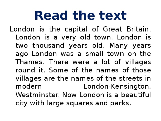 Read the text London is the capital of Great Britain. London is a very old town. London is two thousand years old. Many years ago London was a small town on the Thames. There were a lot of villages round it. Some of the names of those villages are the names of the streets in modern London-Kensington, Westminster. Now London is a beautiful city with large squares and parks.  