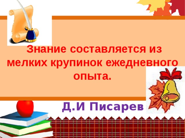   Знание составляется из мелких крупинок ежедневного опыта. Д.И Писарев 