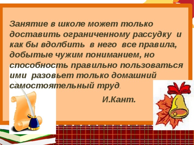 Занятие в школе может только доставить ограниченному рассудку и как бы вдолбить в него все правила, добытые чужим пониманием, но способность правильно пользоваться ими разовьет только домашний самостоятельный труд .   И.Кант.   