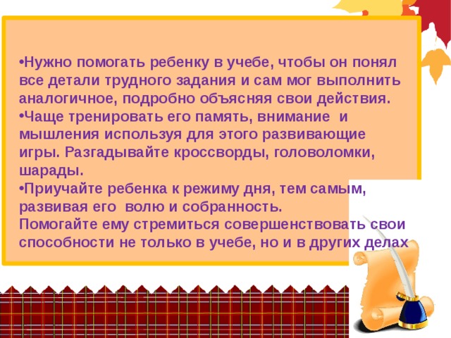 Нужно помогать ребенку в учебе, чтобы он понял все детали трудного задания и сам мог выполнить аналогичное, подробно объясняя свои действия. Чаще тренировать его память, внимание и мышления используя для этого развивающие игры. Разгадывайте кроссворды, головоломки, шарады. Приучайте ребенка к режиму дня, тем самым, развивая его волю и собранность. Помогайте ему стремиться совершенствовать свои способности не только в учебе, но и в других делах 