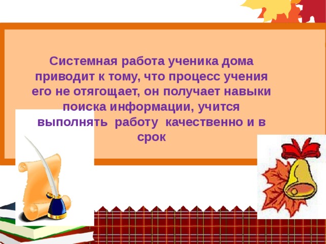 Системная работа ученика дома приводит к тому, что процесс учения его не отягощает, он получает навыки поиска информации, учится выполнять работу качественно и в срок   