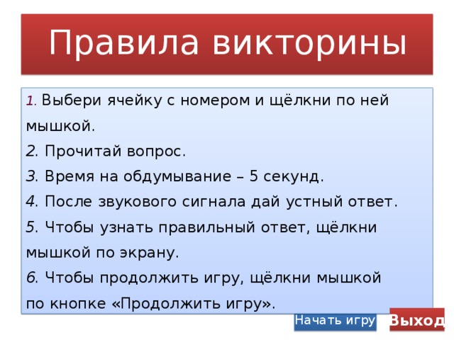 Правила викторины 1.  Выбери ячейку с номером и щёлкни по ней мышкой. 2. Прочитай вопрос. 3. Время на обдумывание – 5 секунд. 4. После звукового сигнала дай устный ответ. 5. Чтобы узнать правильный ответ, щёлкни мышкой по экрану. 6. Чтобы продолжить игру, щёлкни мышкой по кнопке «Продолжить игру». Начать игру Выход 