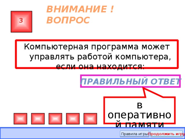 в оперативной памяти ВНИМАНИЕ ! ВОПРОС 3 Компьютерная программа может управлять работой компьютера, если она находится: … Правильный ответ Правила игры Продолжить игру  