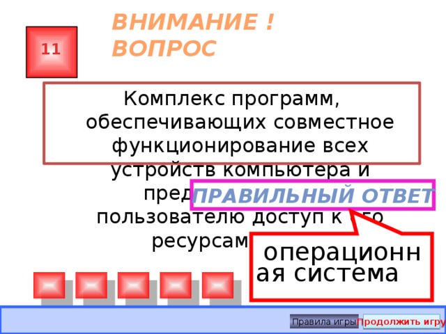   операционная система ВНИМАНИЕ ! ВОПРОС 11 Комплекс программ, обеспечивающих совместное функционирование всех устройств компьютера и предоставляющих пользователю доступ к его ресурсам, — это: Правильный ответ Правила игры Продолжить игру 
