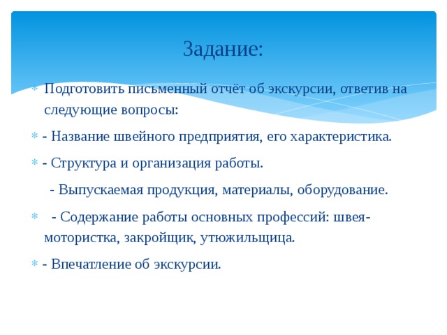 Задание: Подготовить письменный отчёт об экскурсии, ответив на следующие вопросы: - Название швейного предприятия, его характеристика. - Структура и организация работы.  - Выпускаемая продукция, материалы, оборудование.  - Содержание работы основных профессий: швея-мотористка, закройщик, утюжильщица. - Впечатление об экскурсии. 