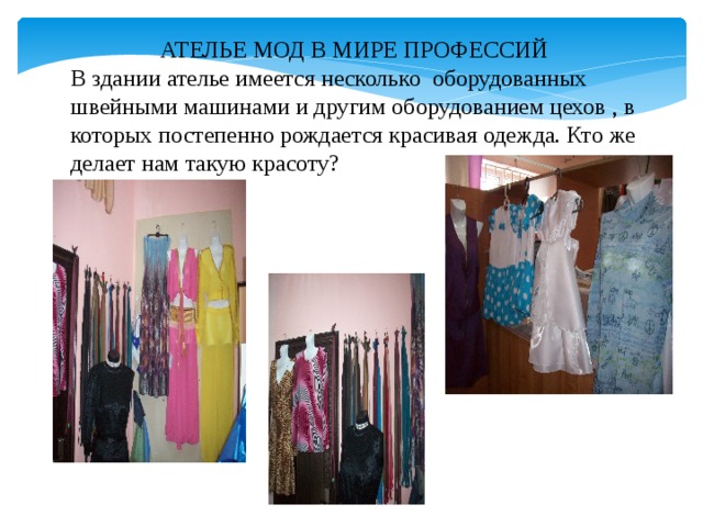 АТЕЛЬЕ МОД В МИРЕ ПРОФЕССИЙ В здании ателье имеется несколько оборудованных швейными машинами и другим оборудованием цехов , в которых постепенно рождается красивая одежда. Кто же делает нам такую красоту? 