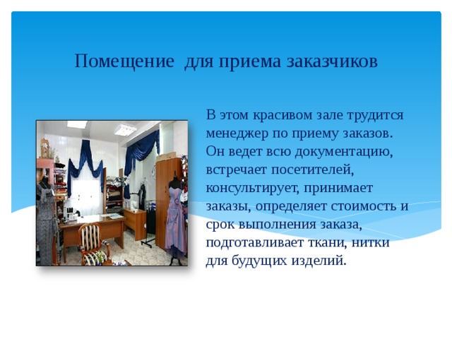 Помещение для приема заказчиков В этом красивом зале трудится менеджер по приему заказов.  Он ведет всю документацию, встречает посетителей, консультирует, принимает заказы, определяет стоимость и срок выполнения заказа, подготавливает ткани, нитки для будущих изделий. 