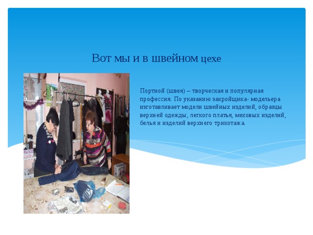 Вот мы и в швейном цехе Портной (швея) – творческая и популярная профессия. По указанию закройщика- модельера изготавливает модели швейных изделий, образцы верхней одежды, легкого платья, меховых изделий, белья и изделий верхнего трикотажа.   