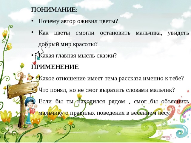 ПОНИМАНИЕ : Почему автор оживил цветы? Как цветы смогли остановить мальчика, увидеть добрый мир красоты? Какая главная мысль сказки? ПРИМЕНЕНИЕ Какое отношение имеет тема рассказа именно к тебе? Что понял, но не смог выразить словами мальчик? Если бы ты находился рядом , смог бы объяснить мальчику о правилах поведения в весеннем лесу.  