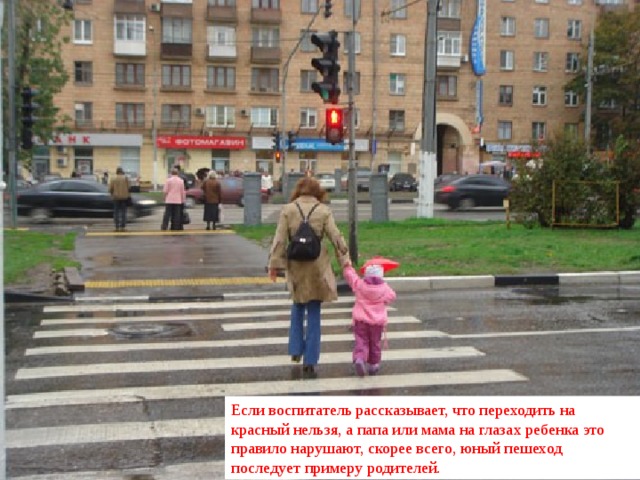 Если воспитатель рассказывает, что переходить на красный нельзя, а папа или мама на глазах ребенка это правило нарушают, скорее всего, юный пешеход последует примеру родителей.  