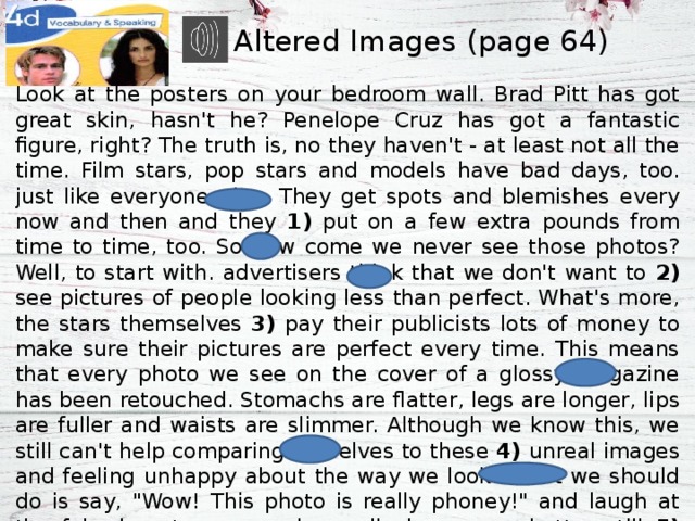 Altered Images (page 64) Look at the posters on your bedroom wall. Brad Pitt has got great skin, hasn't he? Penelope Cruz has got a fantastic figure, right? The truth is, no they haven't - at least not all the time. Film stars, pop stars and models have bad days, too. just like everyone else. They get spots and blemishes every now and then and they 1) put on a few extra pounds from time to time, too. So how come we never see those photos? Well, to start with. advertisers think that we don't want to 2) see pictures of people looking less than perfect. What's more, the stars themselves 3) pay their publicists lots of money to make sure their pictures are perfect every time. This means that every photo we see on the cover of a glossy magazine has been retouched. Stomachs are flatter, legs are longer, lips are fuller and waists are slimmer. Although we know this, we still can't help comparing ourselves to these 4) unreal images and feeling unhappy about the way we look. What we should do is say, 