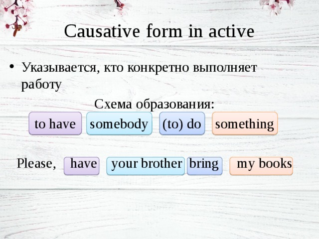 Causative form in active Указывается, кто конкретно выполняет работу Схема образования: to have somebody (to) do something Please, have your brother bring my books 
