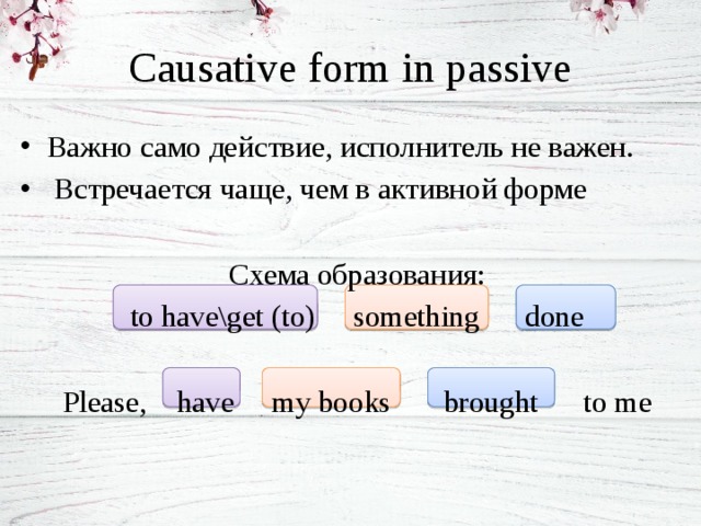 Causative form in passive Важно само действие, исполнитель не важен.  Встречается чаще, чем в активной форме Схема образования: to have\get (to) something done Please, have my books brought to me 