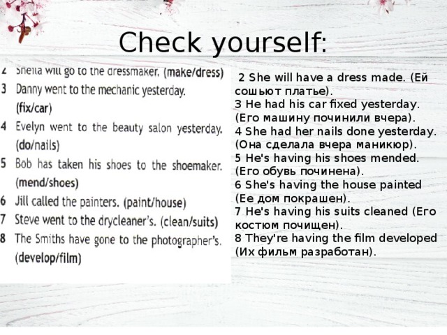 Check yourself:  2 She will have a dress made. (Ей сошьют платье). 3 He had his car fixed yesterday. (Его машину починили вчера). 4 She had her nails done yesterday. (Она сделала вчера маникюр). 5 He's having his shoes mended. (Его обувь починена). 6 She's having the house painted (Ее дом покрашен). 7 He's having his suits cleaned (Его костюм почищен). 8 They're having the film developed (Их фильм разработан). 