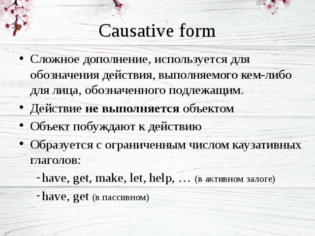Causative form Сложное дополнение, используется для обозначения действия, выполняемого кем-либо для лица, обозначенного подлежащим. Действие не выполняется объектом Объект побуждают к действию Образуется с ограниченным числом каузативных глаголов: have, get, make, let, help, … (в активном залоге) have, get (в пассивном) 