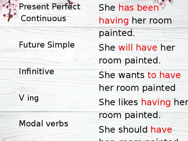 Present Perfect Continuous Future Simple Infinitive V ing Modal verbs She has been having her room painted. She will have her room painted. She wants to have her room painted She likes having her room painted. She should have her room painted. 
