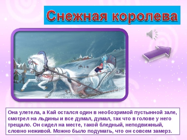 Она улетела, а Кай остался один в необозримой пустынной зале, смотрел на льдины и все думал, думал, так что в голове у него трещало. Он сидел на месте, такой бледный, неподвижный, словно неживой. Можно было подумать, что он совсем замерз. 