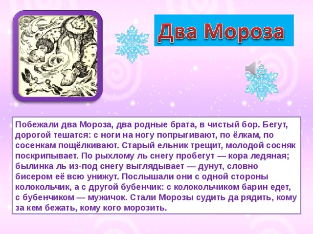 Побежали два Мороза, два родные брата, в чистый бор. Бегут, дорогой тешатся: с ноги на ногу попрыгивают, по ёлкам, по сосенкам пощёлкивают. Старый ельник трещит, молодой сосняк поскрипывает. По рыхлому ль снегу пробегут — кора ледяная; былинка ль из-под снегу выглядывает — дунут, словно бисером её всю унижут. Послышали они с одной стороны колокольчик, а с другой бубенчик: с колокольчиком барин едет, с бубенчиком — мужичок. Стали Морозы судить да рядить, кому за кем бежать, кому кого морозить. 