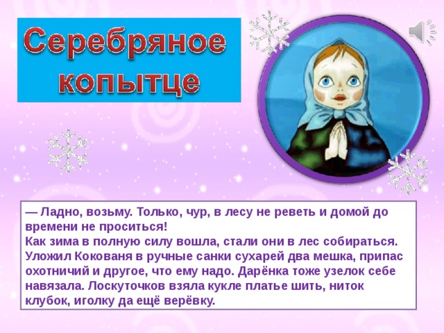 — Ладно, возьму. Только, чур, в лесу не реветь и домой до времени не проситься!  Как зима в полную силу вошла, стали они в лес собираться. Уложил Кокованя в ручные санки сухарей два мешка, припас охотничий и другое, что ему надо. Дарёнка тоже узелок себе навязала. Лоскуточков взяла кукле платье шить, ниток клубок, иголку да ещё верёвку. 