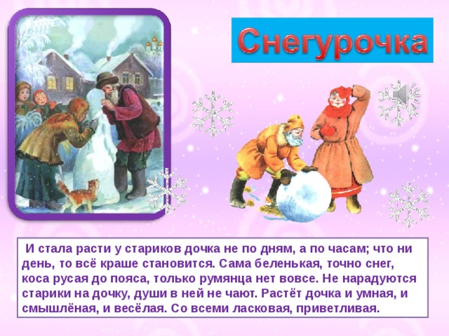  И стала расти у стариков дочка не по дням, а по часам; что ни день, то всё краше становится. Сама беленькая, точно снег, коса русая до пояса, только румянца нет вовсе. Не нарадуются старики на дочку, души в ней не чают. Растёт дочка и умная, и смышлёная, и весёлая. Со всеми ласковая, приветливая. 