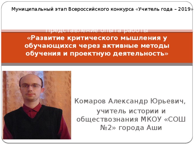 Муниципальный этап Всероссийского конкурса «Учитель года – 2019» Представление опыта работы  « Развитие критического мышления у обучающихся через активные методы обучения и проектную деятельность » Комаров Александр Юрьевич, учитель истории и обществознания МКОУ «СОШ №2» города Аши