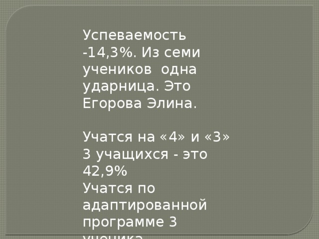 Успеваемость -14,3%. Из семи учеников одна ударница. Это Егорова Элина. Учатся на «4» и «3» 3 учащихся - это 42,9% Учатся по адаптированной программе 3 ученика. Это- 42,9%.  