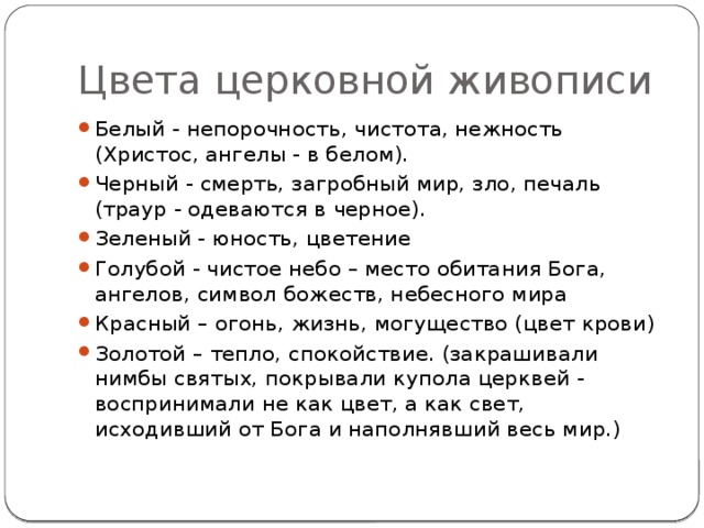 Цвета церковной живописи Белый - непорочность, чистота, нежность (Христос, ангелы - в белом). Черный - смерть, загробный мир, зло, печаль (траур - одеваются в черное). Зеленый - юность, цветение Голубой - чистое небо – место обитания Бога, ангелов, символ божеств, небесного мира Красный – огонь, жизнь, могущество (цвет крови) Золотой – тепло, спокойствие. (закрашивали нимбы святых, покрывали купола церквей - воспринимали не как цвет, а как свет, исходивший от Бога и наполнявший весь мир.) 