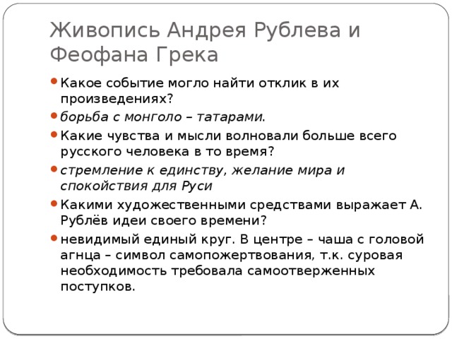 Живопись Андрея Рублева и Феофана Грека Какое событие могло найти отклик в их произведениях?  борьба с монголо – татарами. Какие чувства и мысли волновали больше всего русского человека в то время?  стремление к единству, желание мира и спокойствия для Руси Какими художественными средствами выражает А. Рублёв идеи своего времени? невидимый единый круг. В центре – чаша с головой агнца – символ самопожертвования, т.к. суровая необходимость требовала самоотверженных поступков. 