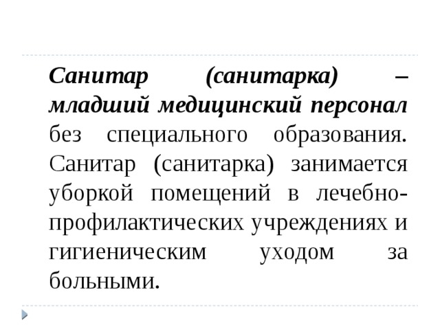  Санитар (санитарка) – младший медицинский персонал без специального образования.  Санитар (санитарка) занимается уборкой помещений в лечебно-профилактических учреждениях и гигиеническим уходом за больными. 