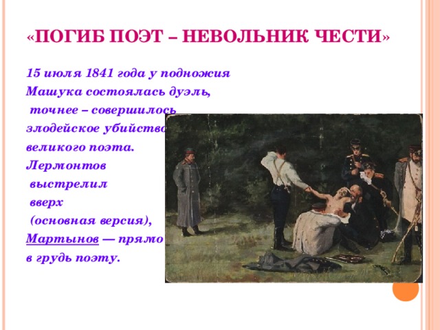 «ПОГИБ ПОЭТ – НЕВОЛЬНИК ЧЕСТИ»  15 июля 1841 года у подножия Машука состоялась дуэль,  точнее – совершилось злодейское убийство великого поэта. Лермонтов  выстрелил  вверх  (основная версия), Мартынов  — прямо в грудь поэту.  