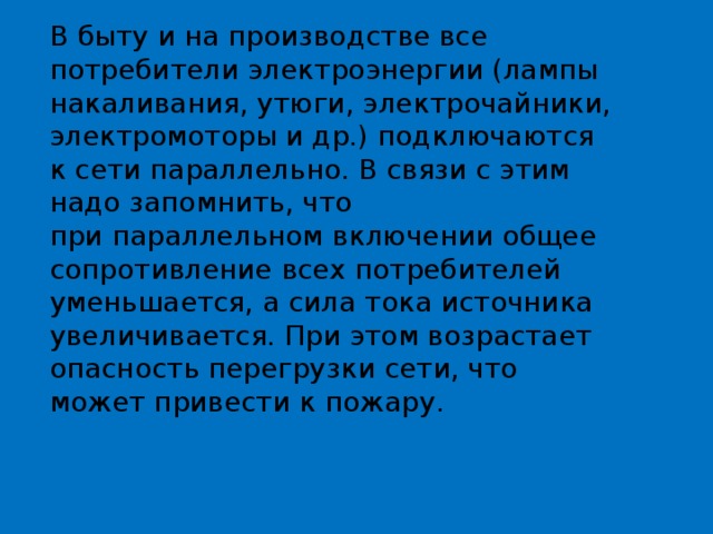 В быту и на производстве все потребители электроэнергии (лампы накаливания, утюги, электрочайники, электромоторы и др.) подключаются к сети параллельно. В связи с этим надо запомнить, что при параллельном включении общее сопротивление всех потребителей уменьшается, а сила тока источника увеличивается. При этом возрастает опасность перегрузки сети, что может привести к пожару. 