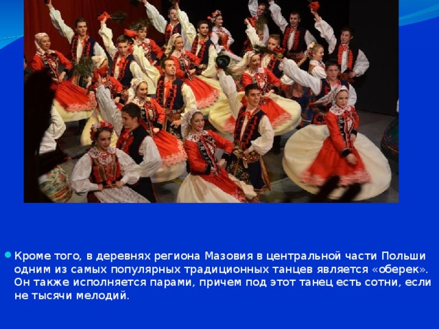 ОБЕРЕК Кроме того, в деревнях региона Мазовия в центральной части Польши одним из самых популярных традиционных танцев является «оберек». Он также исполняется парами, причем под этот танец есть сотни, если не тысячи мелодий. 