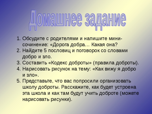 Обсудите с родителями и напишите мини-сочинение: «Дорога добра… Какая она? Найдите 5 пословиц и поговорок со словами добро и зло. Составить «Кодекс доброты» (правила доброты). Нарисовать рисунок на тему: «Как вижу я добро и зло». Представьте, что вас попросили организовать школу доброты. Расскажите, как будет устроена эта школа и как там будут учить доброте (можете нарисовать рисунки). 