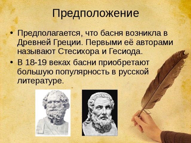 Предположение Предполагается, что басня возникла в Древней Греции. Первыми её авторами называют Стесихора и Гесиода. В 18-19 веках басни приобретают большую популярность в русской литературе. 