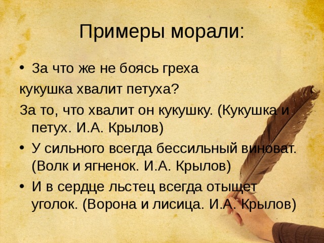 Примеры морали: За что же не боясь греха кукушка хвалит петуха? За то, что хвалит он кукушку. (Кукушка и петух. И.А. Крылов) У сильного всегда бессильный виноват. (Волк и ягненок. И.А. Крылов) И в сердце льстец всегда отыщет уголок. (Ворона и лисица. И.А. Крылов) 