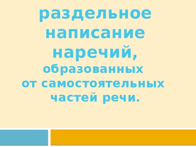 Слитное и раздельное написание наречий, образованных  от самостоятельных  частей речи. 