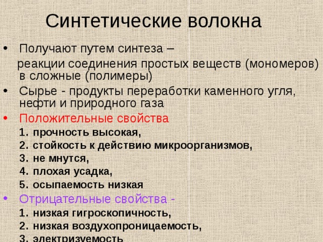 Синтетические волокна Получают путем синтеза –  реакции соединения простых веществ (мономеров) в сложные (полимеры) Сырье - продукты переработки каменного угля, нефти и природного газа Положительные свойства  прочность высокая, стойкость к действию микроорганизмов, не мнутся, плохая усадка, осыпаемость низкая прочность высокая, стойкость к действию микроорганизмов, не мнутся, плохая усадка, осыпаемость низкая Отрицательные свойства - низкая гигроскопичность, низкая воздухопроницаемость, электризуемость низкая гигроскопичность, низкая воздухопроницаемость, электризуемость 