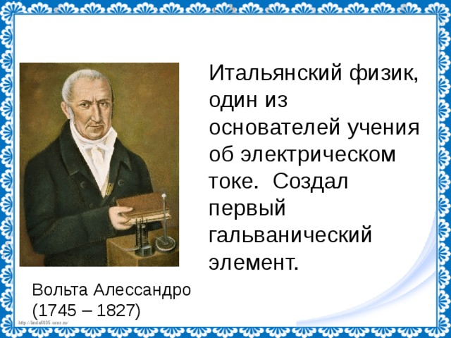 Итальянский физик, один из основателей учения об электрическом токе. Создал первый гальванический элемент. Вольта Алессандро (1745 – 1827) 