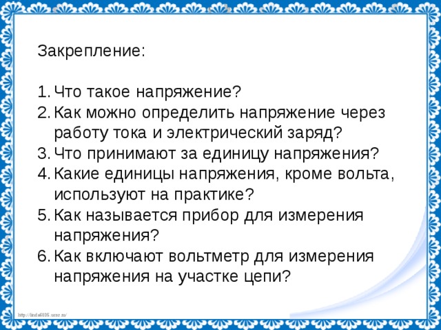 Закрепление: Что такое напряжение? Как можно определить напряжение через работу тока и электрический заряд? Что принимают за единицу напряжения? Какие единицы напряжения, кроме вольта, используют на практике? Как называется прибор для измерения напряжения? Как включают вольтметр для измерения напряжения на участке цепи? 