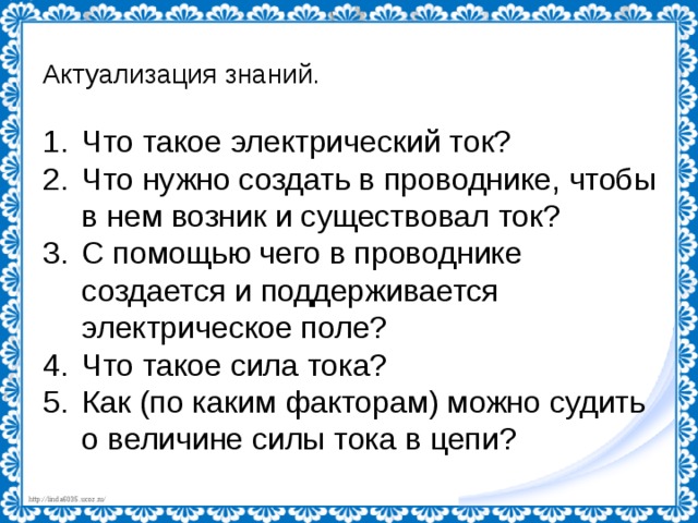 Актуализация знаний. Что такое электрический ток? Что нужно создать в проводнике, чтобы в нем возник и существовал ток? С помощью чего в проводнике создается и поддерживается электрическое поле? Что такое сила тока? Как (по каким факторам) можно судить о величине силы тока в цепи? 