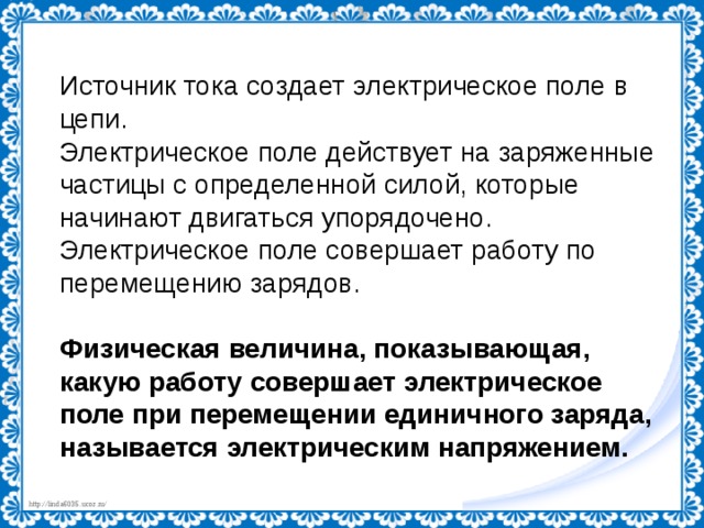 Источник тока создает электрическое поле в цепи. Электрическое поле действует на заряженные частицы с определенной силой, которые начинают двигаться упорядочено. Электрическое поле совершает работу по перемещению зарядов. Физическая величина, показывающая, какую работу совершает электрическое поле при перемещении единичного заряда, называется электрическим напряжением. 