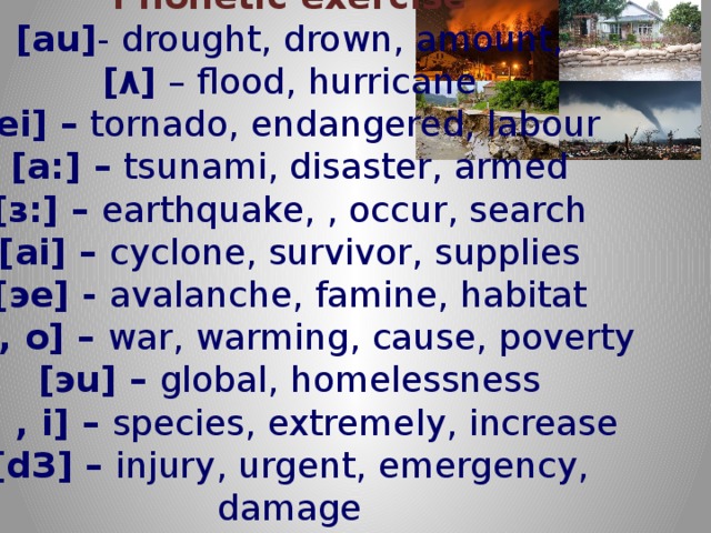        Phonetic exercise  [au] - drought, drown, amount,  [ ۸ ]  – flood, hurricane  [ei] –  tornado, endangered, labour  [a:] –  tsunami, disaster, armed  [з:] –  earthquake, , occur, search  [ai] –  cyclone, survivor, supplies  [эe] -  avalanche, famine, habitat  [o:, o] –  war, warming, cause, poverty  [эu] –  global, homelessness  [i: , i] –  species, extremely, increase  [dЗ] –  injury, urgent, emergency, damage   